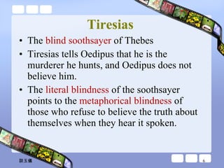 Tiresias   The  blind soothsayer  of Thebes Tiresias tells Oedipus that he is the murderer he hunts, and Oedipus does not believe him.  The  literal blindness  of the soothsayer points to the  metaphorical blindness  of those who refuse to believe the truth about themselves when they hear it spoken. 談玉儀 