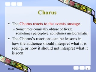 Chorus   The  Chorus reacts to the events onstage .  Sometimes comically obtuse or fickle, sometimes perceptive, sometimes melodramatic The Chorus’s reactions can be lessons in how the audience should interpret what it is seeing, or how it should not interpret what it is seen. 談玉儀 