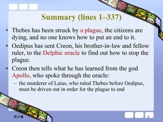 Summary (lines 1–337) Thebes has been struck by  a plague , the citizens are dying, and no one knows how to put an end to it.  Oedipus has sent Creon, his brother-in-law and fellow ruler, to the  Delphic oracle  to find out how to stop the plague.  Creon then tells what he has learned from the god  Apollo , who spoke through the oracle:  the murderer of Laius, who ruled Thebes before Oedipus,  must be driven out in order for the plague to end 談玉儀 
