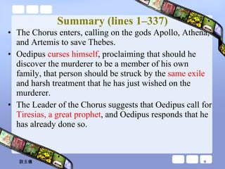 Summary (lines 1–337) The Chorus enters, calling on the gods Apollo, Athena, and Artemis to save Thebes.  Oedipus  curses himself , proclaiming that should he discover the murderer to be a member of his own family, that person should be struck by the  same exile  and harsh treatment that he has just wished on the murderer.  The Leader of the Chorus suggests that Oedipus call for  Tiresias, a great prophet , and Oedipus responds that he has already done so. 談玉儀 