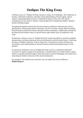 Oedipus The King Essay
Crafting an essay on "Oedipus the King" presents a unique set of challenges. The complexity of
the play, authored by Sophocles, demands a deep understanding of Greek tragedy, literary
analysis, and psychological intricacies. Exploring the themes of fate, free will, and the
consequences of one's actions, requires a nuanced approach to deciphering Oedipus' character
and the unfolding tragedy.
Navigating through the intricate plot and unraveling the symbolism within the play can be a
daunting task. Analyzing the character dynamics, the role of oracles, and the intricate interplay
between destiny and personal choices demands careful consideration. Additionally, delving into
the historical and cultural context of ancient Greece adds another layer of complexity to the
essay.
Furthermore, writing an essay on "Oedipus the King" requires the ability to articulate insightful
interpretations, drawing connections between the characters and the broader themes. Unraveling
the layers of Oedipus' character, from his tragic flaws to his journey towards self-discovery,
necessitates a keen understanding of classical literature and the psychological aspects of the
narrative.
In conclusion, tackling an essay on "Oedipus the King" involves a substantial intellectual
investment. It requires a grasp of Greek literature, a skillful analysis of complex themes, and an
ability to articulate profound insights. While the endeavor may be challenging, the reward lies in
unraveling the timeless intricacies of this ancient masterpiece.
For assistance with similar essays and more, one can explore the services offered at
HelpWriting.net.
Oedipus The King Essay Oedipus The King Essay
 