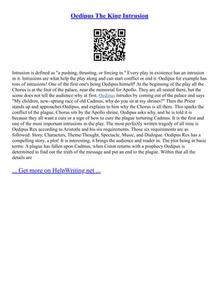 Oedipus The King Intrusion
Intrusion is defined as "a pushing, thrusting, or forcing in." Every play in existence has an intrusion
in it. Intrusions are what help the play along and can start conflict or end it. Oedipus for example has
tons of intrusions! One of the first one's being Oedipus himself! At the beginning of the play all the
Chorus is at the foot of the palace, near the memorial for Apollo. They are all seated there, but the
scene does not tell the audience why at first. Oedipus intrudes by coming out of the palace and says
"My children, new–sprung race of old Cadmus, why do you sit at my shrines?" Then the Priest
stands up and approaches Oedipus, and explains to him why the Chorus is all there. This sparks the
conflict of the plague, Chorus sits by the Apollo shrine, Oedipus asks why, and he is told it is
because they all want a cure or a sign of how to cure the plague torturing Cadmus. It is the first and
one of the most important intrusions in the play. The most perfectly written tragedy of all time is
Oedipus Rex according to Aristotle and his six requirements. Those six requirements are as
followed: Story, Characters, Theme/Thought, Spectacle, Music, and Dialogue. Oedipus Rex has a
compelling story, a plot! It is interesting, it brings the audience and reader in. The plot being in basic
terms: A plague has fallen upon Cadmus, when Creon returns with a prophecy Oedipus is
determined to find out the truth of the message and put an end to the plague. Within that all the
details are
... Get more on HelpWriting.net ...
 