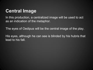 Central Image 
In this production, a centralized image will be used to act 
as an indication of the metaphor. 
The eyes of Oedipus will be the central image of the play. 
His eyes, although he can see is blinded by his hubris that 
lead to his fall. 
 