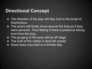 Directional Concept 
● The direction of the play will stay true to the script of 
Sophocleus. 
● The actors will fluidly move around the king as if they 
were servants. Thus fleeing if there is presence strong 
tone from the king. 
● The gouging of the eyes will be off stage. 
● The truth of the matter is best left unsaid. 
● Good news may lead to a terrible fate. 
 