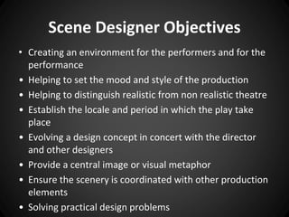 Scene Designer Objectives 
• Creating an environment for the performers and for the 
performance 
• Helping to set the mood and style of the production 
• Helping to distinguish realistic from non realistic theatre 
• Establish the locale and period in which the play take 
place 
• Evolving a design concept in concert with the director 
and other designers 
• Provide a central image or visual metaphor 
• Ensure the scenery is coordinated with other production 
elements 
• Solving practical design problems 
 