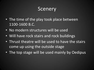 Scenery 
• The time of the play took place between 
1100-1600 B.C. 
• No modern structures will be used 
• Will have rock stairs and rock buildings 
• Thrust theatre will be used to have the stairs 
come up using the outside stage 
• The top stage will be used mainly by Oedipus 
 