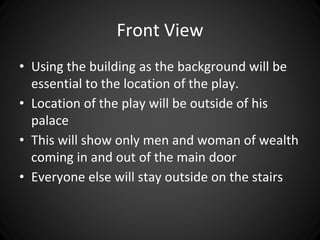 Front View 
• Using the building as the background will be 
essential to the location of the play. 
• Location of the play will be outside of his 
palace 
• This will show only men and woman of wealth 
coming in and out of the main door 
• Everyone else will stay outside on the stairs 
 