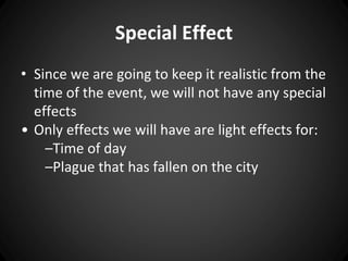 Special Effect 
• Since we are going to keep it realistic from the 
time of the event, we will not have any special 
effects 
• Only effects we will have are light effects for: 
–Time of day 
–Plague that has fallen on the city 
 
