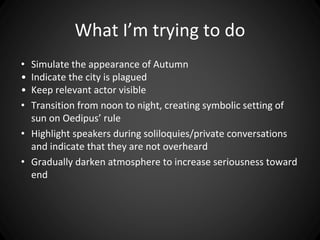 What I’m trying to do 
• Simulate the appearance of Autumn 
• Indicate the city is plagued 
• Keep relevant actor visible 
• Transition from noon to night, creating symbolic setting of 
sun on Oedipus’ rule 
• Highlight speakers during soliloquies/private conversations 
and indicate that they are not overheard 
• Gradually darken atmosphere to increase seriousness toward 
end 
 