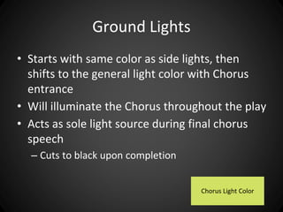 Ground Lights 
• Starts with same color as side lights, then 
shifts to the general light color with Chorus 
entrance 
• Will illuminate the Chorus throughout the play 
• Acts as sole light source during final chorus 
speech 
– Cuts to black upon completion 
Chorus Light Color 
 