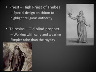 • Priest – High Priest of Thebes 
– Special design on chiton to 
highlight religious authority 
• Teiresias – Old blind prophet 
– Walking with cane and wearing 
Simpler robe than the royalty 
 