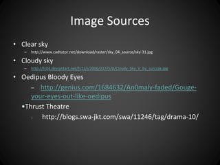 Image Sources 
• Clear sky 
– http://www.cadtutor.net/download/raster/sky_04_source/sky-31.jpg 
• Cloudy sky 
– http://fc03.deviantart.net/fs11/i/2006/217/5/0/Cloudy_Sky_V_by_surczak.jpg 
• Oedipus Bloody Eyes 
– http://genius.com/1684632/An0maly-faded/Gouge-your- 
eyes-out-like-oedipus 
•Thrust Theatre 
– http://blogs.swa-jkt.com/swa/11246/tag/drama-10/ 
