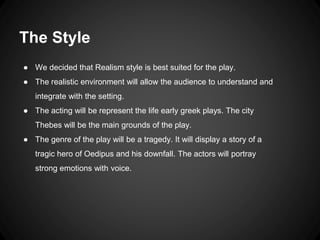 The Style 
● We decided that Realism style is best suited for the play. 
● The realistic environment will allow the audience to understand and 
integrate with the setting. 
● The acting will be represent the life early greek plays. The city 
Thebes will be the main grounds of the play. 
● The genre of the play will be a tragedy. It will display a story of a 
tragic hero of Oedipus and his downfall. The actors will portray 
strong emotions with voice. 
 