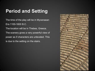 Period and Setting 
The time of the play will be in Mycenaean 
Era 1100-1600 B.C. 
The location will be in Thebes, Greece. 
The scenery gives a very powerful view of 
power as if characters are unleveled. This 
is due to the setting on the stairs. 
 