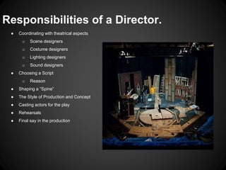 Responsibilities of a Director. 
● Coordinating with theatrical aspects 
o Scene designers 
o Costume designers 
o Lighting designers 
o Sound designers 
● Choosing a Script 
o Reason 
● Shaping a “Spine” 
● The Style of Production and Concept 
● Casting actors for the play 
● Rehearsals 
● Final say in the production 
 