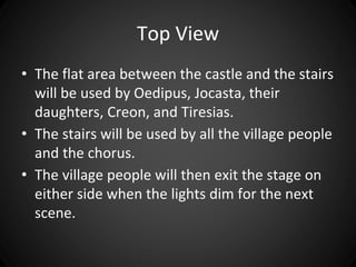 Top View 
• The flat area between the castle and the stairs 
will be used by Oedipus, Jocasta, their 
daughters, Creon, and Tiresias. 
• The stairs will be used by all the village people 
and the chorus. 
• The village people will then exit the stage on 
either side when the lights dim for the next 
scene. 
 