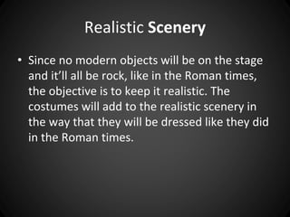 Realistic Scenery 
• Since no modern objects will be on the stage 
and it’ll all be rock, like in the Roman times, 
the objective is to keep it realistic. The 
costumes will add to the realistic scenery in 
the way that they will be dressed like they did 
in the Roman times. 
 