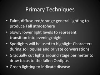 Primary Techniques 
• Faint, diffuse red/orange general lighting to 
produce Fall atmosphere 
• Slowly lower light levels to represent 
transition into evening/night 
• Spotlights will be used to highlight Characters 
during soliloquies and private conversations 
• Gradually cut lights around stage perimeter to 
draw focus to the fallen Oedipus 
• Green lighting to indicate disease 
 