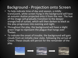 Background - Projection onto Screen 
• To help indicate time of day and season, a mildly 
translucent, white screen hung in the background will have 
an autumn skyline projected onto it from the rear. The hue 
of the image will gradually transition to the deeper 
orange/red of sunset, which will then darken to black as 
the play progresses into evening and night. 
• Throughout the play, the background will have a slight 
green tinge to represent the plague that hangs over 
Thebes 
• To indicate the onset of trouble, the background will gain 
clouds from an initially clear state, following the arrival of 
Creon. These clouds will persist for the remainder of the 
play. 
 
