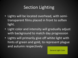 Section Lighting 
• Lights will be located overhead, with semi-transparent 
films placed in front to soften 
light. 
• Light color and intensity will gradually adjust 
with background to match day progression 
• Lights will primarily give off white light with 
hints of green and gold, to represent plague 
and autumn respectively 
General Light Color 
 