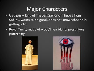 Major Characters 
• Oedipus – King of Thebes, Savior of Thebes from 
Sphinx, wants to do good, does not know what he is 
getting into 
• Royal Tunic, made of wool/linen blend, prestigious 
patterning 
 
