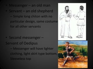 • Messenger – an old man 
• Servant – an old shepherd 
– Simple long chiton with no 
particular design, same costume 
for all other servants 
• Second messenger – 
Servant of Oedipus 
– Messenger will have lighter 
clothing, light skirt type bottom, 
Sleeveless top 
 