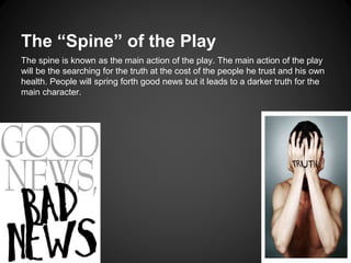 The “Spine” of the Play 
The spine is known as the main action of the play. The main action of the play 
will be the searching for the truth at the cost of the people he trust and his own 
health. People will spring forth good news but it leads to a darker truth for the 
main character. 
 
