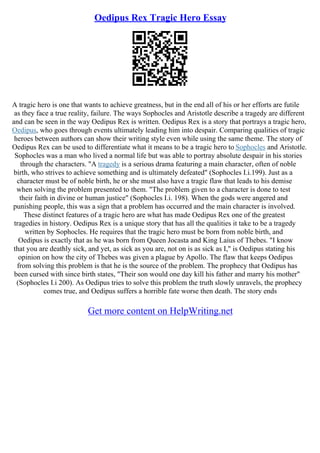 Oedipus Rex Tragic Hero Essay
A tragic hero is one that wants to achieve greatness, but in the end all of his or her efforts are futile
as they face a true reality, failure. The ways Sophocles and Aristotle describe a tragedy are different
and can be seen in the way Oedipus Rex is written. Oedipus Rex is a story that portrays a tragic hero,
Oedipus, who goes through events ultimately leading him into despair. Comparing qualities of tragic
heroes between authors can show their writing style even while using the same theme. The story of
Oedipus Rex can be used to differentiate what it means to be a tragic hero to Sophocles and Aristotle.
Sophocles was a man who lived a normal life but was able to portray absolute despair in his stories
through the characters. "A tragedy is a serious drama featuring a main character, often of noble
birth, who strives to achieve something and is ultimately defeated" (Sophocles I.i.199). Just as a
character must be of noble birth, he or she must also have a tragic flaw that leads to his demise
when solving the problem presented to them. "The problem given to a character is done to test
their faith in divine or human justice" (Sophocles I.i. 198). When the gods were angered and
punishing people, this was a sign that a problem has occurred and the main character is involved.
These distinct features of a tragic hero are what has made Oedipus Rex one of the greatest
tragedies in history. Oedipus Rex is a unique story that has all the qualities it take to be a tragedy
written by Sophocles. He requires that the tragic hero must be born from noble birth, and
Oedipus is exactly that as he was born from Queen Jocasta and King Laius of Thebes. "I know
that you are deathly sick, and yet, as sick as you are, not on is as sick as I," is Oedipus stating his
opinion on how the city of Thebes was given a plague by Apollo. The flaw that keeps Oedipus
from solving this problem is that he is the source of the problem. The prophecy that Oedipus has
been cursed with since birth states, "Their son would one day kill his father and marry his mother"
(Sophocles I.i 200). As Oedipus tries to solve this problem the truth slowly unravels, the prophecy
comes true, and Oedipus suffers a horrible fate worse then death. The story ends
Get more content on HelpWriting.net
 
