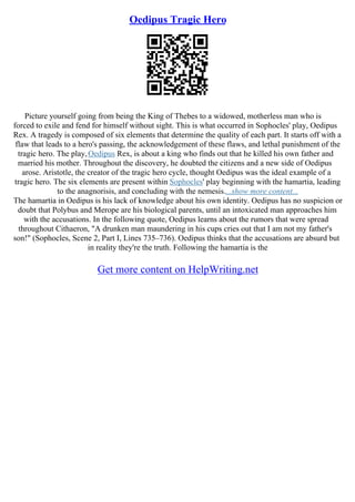 Oedipus Tragic Hero
Picture yourself going from being the King of Thebes to a widowed, motherless man who is
forced to exile and fend for himself without sight. This is what occurred in Sophocles' play, Oedipus
Rex. A tragedy is composed of six elements that determine the quality of each part. It starts off with a
flaw that leads to a hero's passing, the acknowledgement of these flaws, and lethal punishment of the
tragic hero. The play,Oedipus Rex, is about a king who finds out that he killed his own father and
married his mother. Throughout the discovery, he doubted the citizens and a new side of Oedipus
arose. Aristotle, the creator of the tragic hero cycle, thought Oedipus was the ideal example of a
tragic hero. The six elements are present within Sophocles' play beginning with the hamartia, leading
to the anagnorisis, and concluding with the nemesis....show more content...
The hamartia in Oedipus is his lack of knowledge about his own identity. Oedipus has no suspicion or
doubt that Polybus and Merope are his biological parents, until an intoxicated man approaches him
with the accusations. In the following quote, Oedipus learns about the rumors that were spread
throughout Cithaeron, "A drunken man maundering in his cups cries out that I am not my father's
son!" (Sophocles, Scene 2, Part I, Lines 735–736). Oedipus thinks that the accusations are absurd but
in reality they're the truth. Following the hamartia is the
Get more content on HelpWriting.net
 