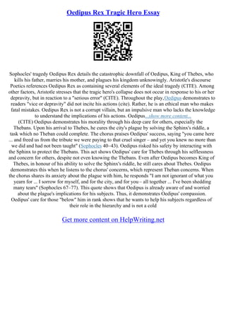 Oedipus Rex Tragic Hero Essay
Sophocles' tragedy Oedipus Rex details the catastrophic downfall of Oedipus, King of Thebes, who
kills his father, marries his mother, and plagues his kingdom unknowingly. Aristotle's discourse
Poetics references Oedipus Rex as containing several elements of the ideal tragedy (CITE). Among
other factors, Aristotle stresses that the tragic hero's collapse does not occur in response to his or her
depravity, but in reaction to a "serious error" (CITE). Throughout the play,Oedipus demonstrates to
readers "vice or depravity" did not incite his actions (cite). Rather, he is an ethical man who makes
fatal mistakes. Oedipus Rex is not a corrupt villain, but an impulsive man who lacks the knowledge
to understand the implications of his actions. Oedipus...show more content...
(CITE) Oedipus demonstrates his morality through his deep care for others, especially the
Thebans. Upon his arrival to Thebes, he cures the city's plague by solving the Sphinx's riddle, a
task which no Theban could complete. The chorus praises Oedipus' success, saying "you came here
... and freed us from the tribute we were paying to that cruel singer – and yet you knew no more than
we did and had not been taught" (Sophocles 40–43). Oedipus risked his safety by interacting with
the Sphinx to protect the Thebans. This act shows Oedipus' care for Thebes through his selflessness
and concern for others, despite not even knowing the Thebans. Even after Oedipus becomes King of
Thebes, in honour of his ability to solve the Sphinx's riddle, he still cares about Thebes. Oedipus
demonstrates this when he listens to the chorus' concerns, which represent Theban concerns. When
the chorus shares its anxiety about the plague with him, he responds "I am not ignorant of what you
yearn for ... I sorrow for myself, and for the city, and for you – all together ... I've been shedding
many tears" (Sophocles 67–77). This quote shows that Oedipus is already aware of and worried
about the plague's implications for his subjects. Thus, it demonstrates Oedipus' compassion.
Oedipus' care for those "below" him in rank shows that he wants to help his subjects regardless of
their role in the hierarchy and is not a cold
Get more content on HelpWriting.net
 