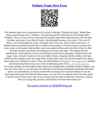Oedipus Tragic Hero Essay
The ultimate tragic hero is presented in all its glory in the play "Oedipus the King." Rather than
being a typical tragic hero, "Oedipus," has gone beyond the traditional into the unbelievable.
"Oedipus" when we come to him in this play has already taken three noble positions. He was born
the babe, and prince of one Royal Family, then discarded because of an oracle. This cast off
prince, was then brought low to die, facing the flaw of naivety, which a babe only knows. A
shepherd discovered him and took him to another royal couple, to which he became a prince once
more. Later, as he became older another oracle was spoken of him and in his flaw of fear, he fled
from the second royal family, becoming of no account once more. The purpose for this
qualification. Following this, on the way he killed several men in ignorance, impulsiveness and
anger. Later, when he would sit in his own father's throne, sleeping with his mother, who bore
children of this ungodly union, his tragic flaws would strike at his core and be brought lower than a
man could ever or should ever know. Thus, the identification of "Oedipus" as a tragic hero is fulfilled
and demonstrated three times over in this heartbreaking tale of woe....show more content...
It was this glimpse of what might be that caused one's imaginations to ponder whether Oedipus, was
that self–same child. It was only upon the reflection of her deceased husband's death that this infant
prince was remembered, as Jocaste counted the traumatic losses she had suffered. It was not
discovered until much later that the infant prince was cast off as a murderer before his time, guilty
of naГЇve trust for those who were to love, protect and raise him as their first–born heir: a prince.
Sent out, losing title, position, and had there not been intervention, his
Get more content on HelpWriting.net
 