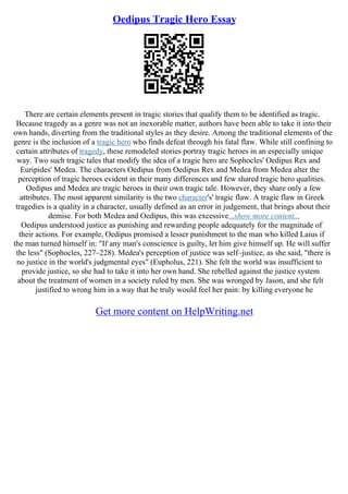 Oedipus Tragic Hero Essay
There are certain elements present in tragic stories that qualify them to be identified as tragic.
Because tragedy as a genre was not an inexorable matter, authors have been able to take it into their
own hands, diverting from the traditional styles as they desire. Among the traditional elements of the
genre is the inclusion of a tragic hero who finds defeat through his fatal flaw. While still confining to
certain attributes of tragedy, these remodeled stories portray tragic heroes in an especially unique
way. Two such tragic tales that modify the idea of a tragic hero are Sophocles' Oedipus Rex and
Euripides' Medea. The characters Oedipus from Oedipus Rex and Medea from Medea alter the
perception of tragic heroes evident in their many differences and few shared tragic hero qualities.
Oedipus and Medea are tragic heroes in their own tragic tale. However, they share only a few
attributes. The most apparent similarity is the two character's' tragic flaw. A tragic flaw in Greek
tragedies is a quality in a character, usually defined as an error in judgement, that brings about their
demise. For both Medea and Oedipus, this was excessive...show more content...
Oedipus understood justice as punishing and rewarding people adequately for the magnitude of
their actions. For example, Oedipus promised a lesser punishment to the man who killed Laius if
the man turned himself in: "If any man's conscience is guilty, let him give himself up. He will suffer
the less" (Sophocles, 227–228). Medea's perception of justice was self–justice, as she said, "there is
no justice in the world's judgmental eyes" (Eupholus, 221). She felt the world was insufficient to
provide justice, so she had to take it into her own hand. She rebelled against the justice system
about the treatment of women in a society ruled by men. She was wronged by Jason, and she felt
justified to wrong him in a way that he truly would feel her pain: by killing everyone he
Get more content on HelpWriting.net
 