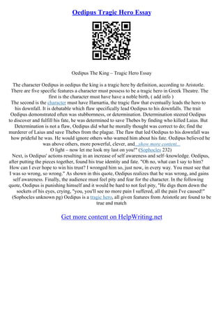 Oedipus Tragic Hero Essay
Oedipus The King – Tragic Hero Essay
The character Oedipus in oedipus the king is a tragic here by definition, according to Aristotle.
There are five specific features a character must possess to be a tragic hero in Greek Theatre. The
first is the character must have have a noble birth, ( add info )
The second is the character must have Hamartia, the tragic flaw that eventually leads the hero to
his downfall. It is debatable which flaw specifically lead Oedipus to his downfalls. The trait
Oedipus demonstrated often was stubbornness, or determination. Determination steered Oedipus
to discover and fulfill his fate, he was determined to save Thebes by finding who killed Laius. But
Determination is not a flaw, Oedipus did what he morally thought was correct to do; find the
murderer of Laius and save Thebes from the plague. The flaw that led Oedipus to his downfall was
how prideful he was. He would ignore others who warned him about his fate. Oedipus believed he
was above others, more powerful, clever, and...show more content...
O light – now let me look my last on you!" (Sophocles 232)
Next, is Oedipus' actions resulting in an increase of self awareness and self–knowledge. Oedipus,
after putting the pieces together, found his true identity and fate. "Oh no, what can I say to him?
How can I ever hope to win his trust? I wronged him so, just now, in every way. You must see that
I was so wrong, so wrong." As shown in this quote, Oedipus realizes that he was wrong, and gains
self awareness. Finally, the audience must feel pity and fear for the character. In the following
quote, Oedipus is punishing himself and it would be hard to not feel pity, "He digs them down the
sockets of his eyes, crying, "you, you'll see no more pain I suffered, all the pain I've caused!"
(Sophocles unknown pg) Oedipus is a tragic hero, all given features from Aristotle are found to be
true and match
Get more content on HelpWriting.net
 