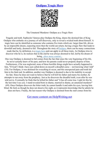 Oedipus Tragic Hero
The Unnatural Murderer: Oedipus as a Tragic Hero
Tragedy and truth. Sophocles' famous play Oedipus the King, shares the destined fate of King
Oedipus who embarks on a journey of self discovery, only to reveal a wicked truth about himself. A
tragic hero can be identified as someone who contains five traits which are: larger than life, driven
by an impossible dream, expecting more then the world can return, having a tragic flaw that leads to
downfall and lastly, doomed to fail. Throughout the story ofOedipus, there can be many connections
made that he, by definition, is a tragic hero and can apply to all these traits. As Oedipus tries to
discover who he is, he realizes that in the end he was always doomed to fail, led by his dream of
being...show more content...
One way Oedipus is doomed to fail comes from the fact that since the very beginning of his life,
he never actually knew of his past, and how his parents could never properly dispose of him.
Furthermore, if he was neglected, none of these horrible things might have actually happened to
him, "O God! I think i have just called down on myself a dreadful curse–– not knowing what I did"
(10). For Oedipus, it was destined for everything to occur, and this unexpected pain and truth led
him to his fatal end. In addition, another way Oedipus is doomed is due to his inability to accept
his fate. Since he does not want to believe that he will kill his father and marry his mother, he
attempts to run away from the prophecy. Just as he discovers the dreadful truth, even after he was
told not to. Eventually he finds that he killed his father and "it has all come true. Light let this be
the last time I see you. I stand revealed born in shame, married in shame, an unnatural murderer"
(69). Once Oedipus discovers the bitter truth, he cannot handle it and stabs his eyes, leaving him
blind. He feels as though he does not deserve his sight, as it represents knowledge that he admits he
does not have. Finally, the last reason why Oedipus is doomed from the start comes from his
Get more content on HelpWriting.net
 