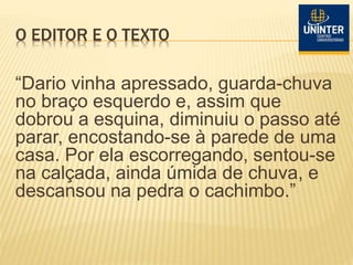 O EDITOR E O TEXTO
“Dario vinha apressado, guarda-chuva
no braço esquerdo e, assim que
dobrou a esquina, diminuiu o passo até
parar, encostando-se à parede de uma
casa. Por ela escorregando, sentou-se
na calçada, ainda úmida de chuva, e
descansou na pedra o cachimbo.”
 