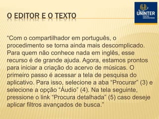 O EDITOR E O TEXTO
“Com o compartilhador em português, o
procedimento se torna ainda mais descomplicado.
Para quem não conhece nada em inglês, esse
recurso é de grande ajuda. Agora, estamos prontos
para iniciar a criação do acervo de músicas. O
primeiro passo é acessar a tela de pesquisa do
aplicativo. Para isso, selecione a aba “Procurar” (3) e
selecione a opção “Áudio” (4). Na tela seguinte,
pressione o link “Procura detalhada” (5) caso deseje
aplicar filtros avançados de busca.”
 