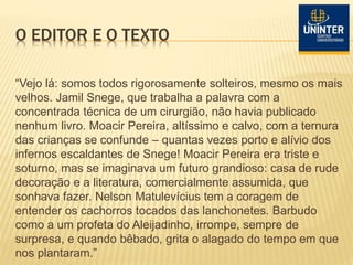 O EDITOR E O TEXTO
“Vejo lá: somos todos rigorosamente solteiros, mesmo os mais
velhos. Jamil Snege, que trabalha a palavra com a
concentrada técnica de um cirurgião, não havia publicado
nenhum livro. Moacir Pereira, altíssimo e calvo, com a ternura
das crianças se confunde – quantas vezes porto e alívio dos
infernos escaldantes de Snege! Moacir Pereira era triste e
soturno, mas se imaginava um futuro grandioso: casa de rude
decoração e a literatura, comercialmente assumida, que
sonhava fazer. Nelson Matulevícius tem a coragem de
entender os cachorros tocados das lanchonetes. Barbudo
como a um profeta do Aleijadinho, irrompe, sempre de
surpresa, e quando bêbado, grita o alagado do tempo em que
nos plantaram.”
 