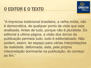 O EDITOR E O TEXTO
“A imprensa tradicional brasileira, a velha mídia, não
é democrática, de qualquer ponto de vista que seja
analisada. Antes de tudo, porque não é pluralista. Do
editorial à ultima página, a visão dos donos da
publicação permeia tudo, tudo é editorializado. Não
podem, assim, ter espaço para várias interpretações
da realidade, deformada, esta, pela própria
interpretação dominante na publicação, do começo
ao fim.”
 
