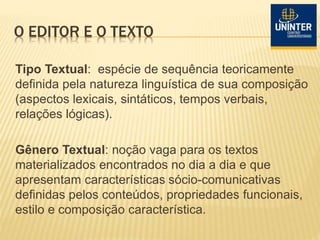 O EDITOR E O TEXTO
Tipo Textual: espécie de sequência teoricamente
definida pela natureza linguística de sua composição
(aspectos lexicais, sintáticos, tempos verbais,
relações lógicas).
Gênero Textual: noção vaga para os textos
materializados encontrados no dia a dia e que
apresentam características sócio-comunicativas
definidas pelos conteúdos, propriedades funcionais,
estilo e composição característica.
 