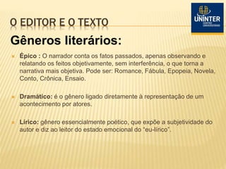 O EDITOR E O TEXTO
 Épico : O narrador conta os fatos passados, apenas observando e
relatando os feitos objetivamente, sem interferência, o que torna a
narrativa mais objetiva. Pode ser: Romance, Fábula, Epopeia, Novela,
Conto, Crônica, Ensaio.
 Dramático: é o gênero ligado diretamente à representação de um
acontecimento por atores.
 Lírico: gênero essencialmente poético, que expõe a subjetividade do
autor e diz ao leitor do estado emocional do “eu-lírico”.
Gêneros literários:
 