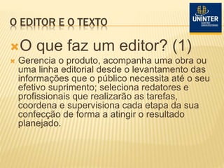 O EDITOR E O TEXTO
O que faz um editor? (1)
 Gerencia o produto, acompanha uma obra ou
uma linha editorial desde o levantamento das
informações que o público necessita até o seu
efetivo suprimento; seleciona redatores e
profissionais que realizarão as tarefas,
coordena e supervisiona cada etapa da sua
confecção de forma a atingir o resultado
planejado.
 