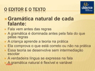 O EDITOR E O TEXTO
Gramática natural de cada
falante:
 Fala vem antes das regras
 A gramática é dominada antes pela fala do que
pelas regras
 A criança aprende a teoria na prática
 Ela comprova o que está correto ou não na prática
 Essa teoria se desenvolve sem intermediação
escolar
 A verdadeira língua se expressa na fala
 A gramática natural é flexível e variávelvídeo
 
