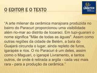 O EDITOR E O TEXTO
“A arte milenar da cerâmica marajoara produzida no
bairro do Paracuri proporcionou uma visibilidade
além rio-mar ao distrito de Icoaraci. Em tupi-guarani o
nome significa "Mãe de todas as águas". Assim como
outras regiões da cidade de Belém, a baía do
Guajará circunda o lugar, ainda repleto de furos,
igarapés e rios. O rio Paracuri é um deles, assim
como o Maguari, o igarapé Livramento, e tantos
outros, de onde é retirada a argila - cada vez mais
rara - para a produção da cerâmica.”
 