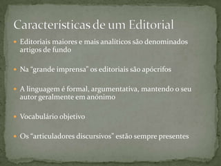  Editoriais maiores e mais analíticos são denominados
  artigos de fundo

 Na “grande imprensa” os editoriais são apócrifos


 A linguagem é formal, argumentativa, mantendo o seu
  autor geralmente em anónimo

 Vocabulário objetivo


 Os “articuladores discursivos” estão sempre presentes
 
