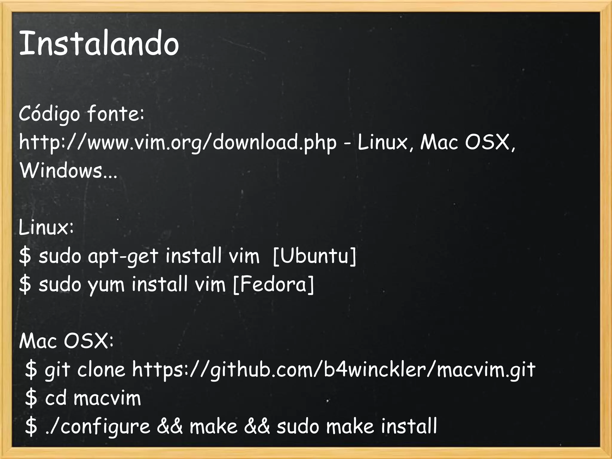 Instalando

Código fonte:
http://www.vim.org/download.php - Linux, Mac OSX,
Windows...

Linux:
$ sudo apt-get install vim  [Ubuntu]
$ sudo yum install vim [Fedora]

Mac OSX:
 $ git clone https://github.com/b4winckler/macvim.git
 $ cd macvim
 $ ./configure && make && sudo make install 
 