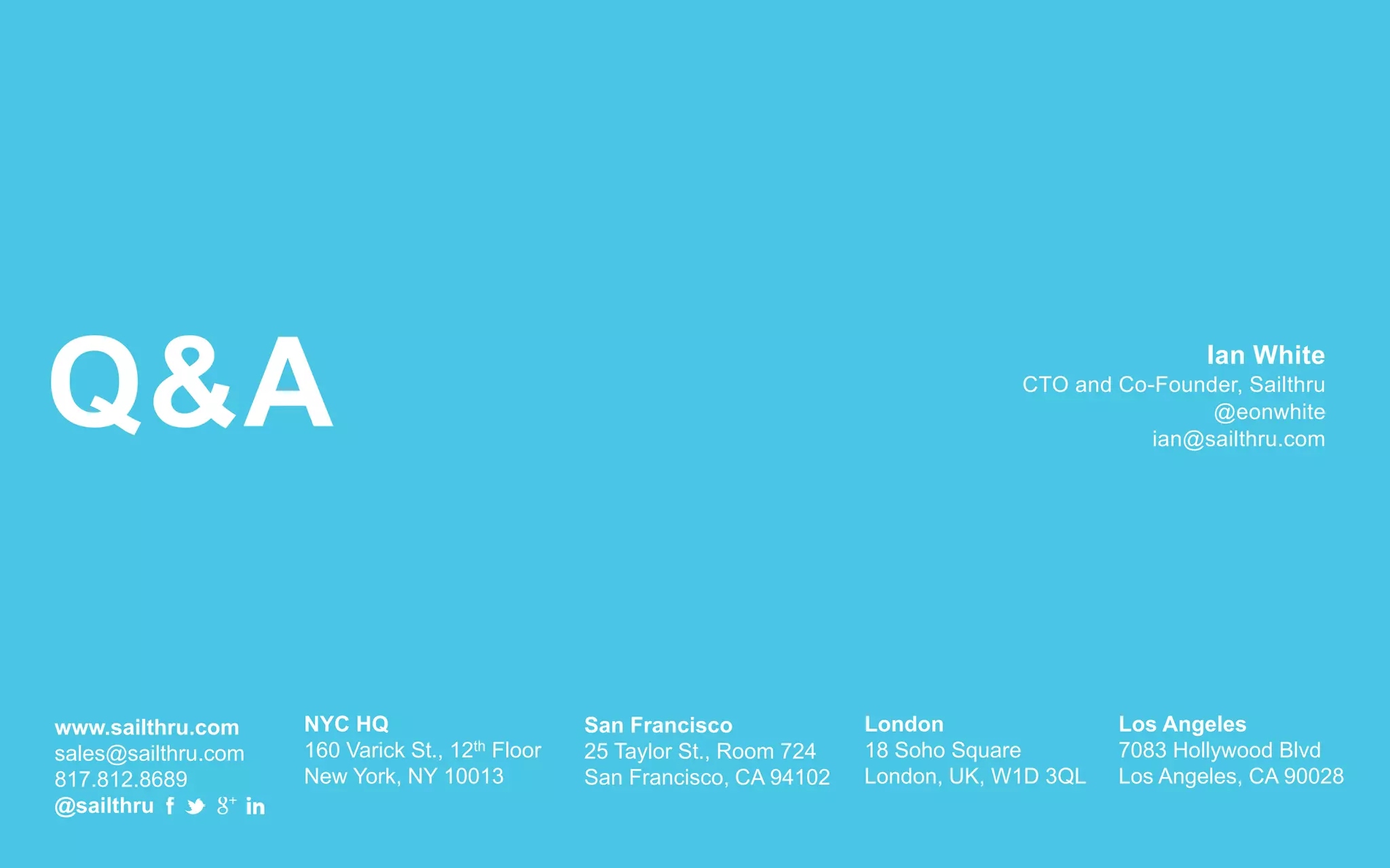 Q&A
www.sailthru.com
sales@sailthru.com
817.812.8689
@sailthru
NYC HQ
160 Varick St., 12th Floor
New York, NY 10013
San Francisco
25 Taylor St., Room 724
San Francisco, CA 94102
London
18 Soho Square
London, UK, W1D 3QL
Los Angeles
7083 Hollywood Blvd
Los Angeles, CA 90028
Ian White
CTO and Co-Founder, Sailthru
@eonwhite
ian@sailthru.com
 