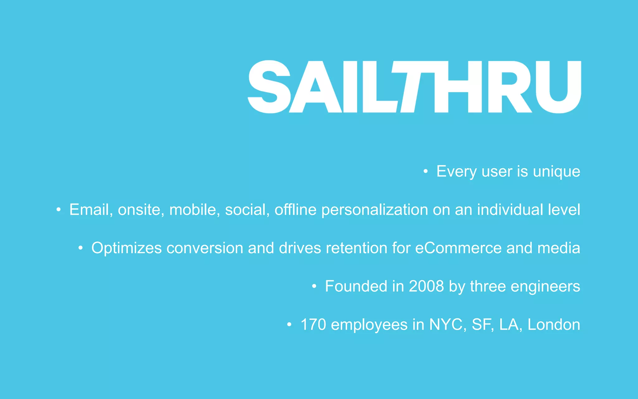 • Every user is unique
• Email, onsite, mobile, social, offline personalization on an individual level
• Optimizes conversion and drives retention for eCommerce and media
• Founded in 2008 by three engineers
• 170 employees in NYC, SF, LA, London
 