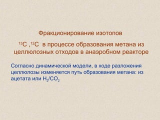 Фракционирование изотопов
13
С ,12
С в процессе образования метана из
целлюлозных отходов в анаэробном реакторе
Согласно динамической модели, в ходе разложения
целлюлозы изменяется путь образования метана: из
ацетата или H2/CO2
 