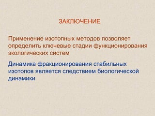  
Применение изотопных методов позволяет
определить ключевые стадии функционирования
экологических систем
Динамика фракционирования стабильных
изотопов является следствием биологической
динамики
ЗАКЛЮЧЕНИЕ
 