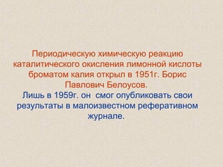 Периодическую химическую реакцию
каталитического окисления лимонной кислоты
броматом калия открыл в 1951г. Борис
Павлович Белоусов.
Лишь в 1959г. он смог опубликовать свои
результаты в малоизвестном реферативном
журнале.
 